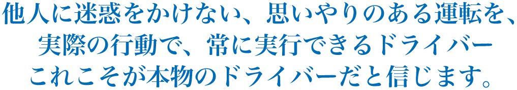 他人に迷惑をかけない、思いやりのある運転を、実際の行動で、常に実行できるドライバーこれこそが本物のドライバーだと信じます。